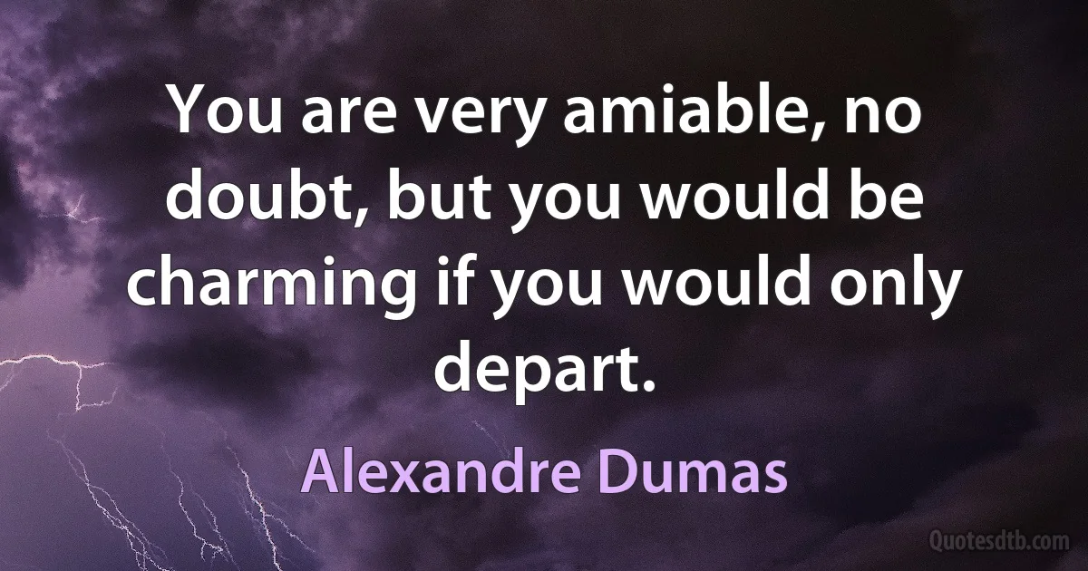 You are very amiable, no doubt, but you would be charming if you would only depart. (Alexandre Dumas)