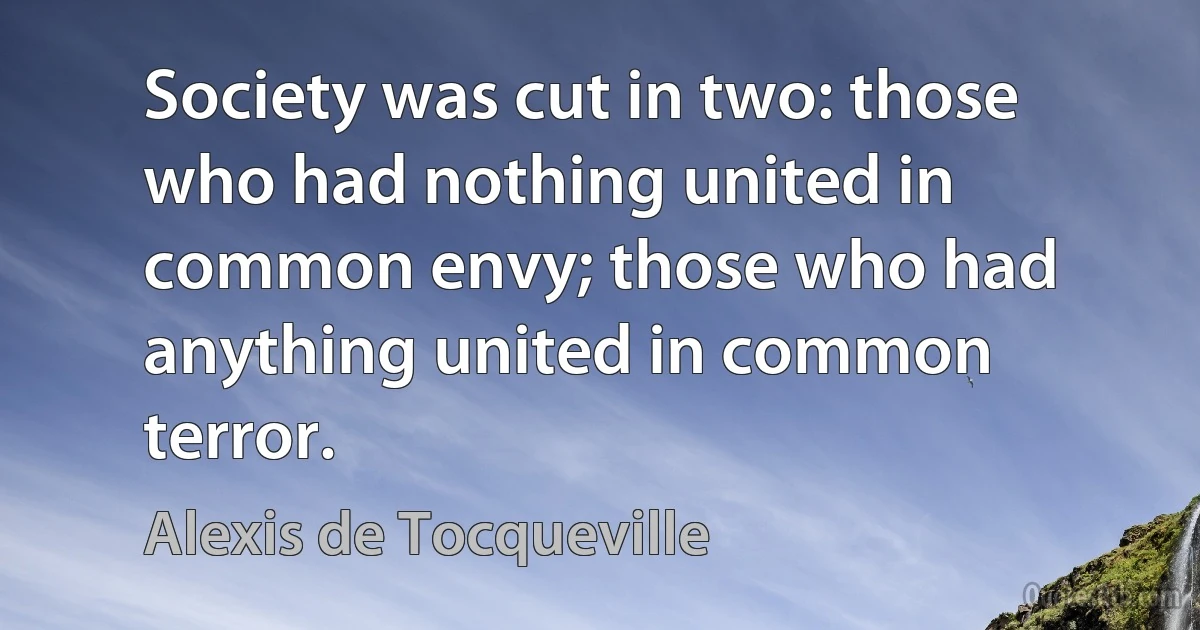 Society was cut in two: those who had nothing united in common envy; those who had anything united in common terror. (Alexis de Tocqueville)