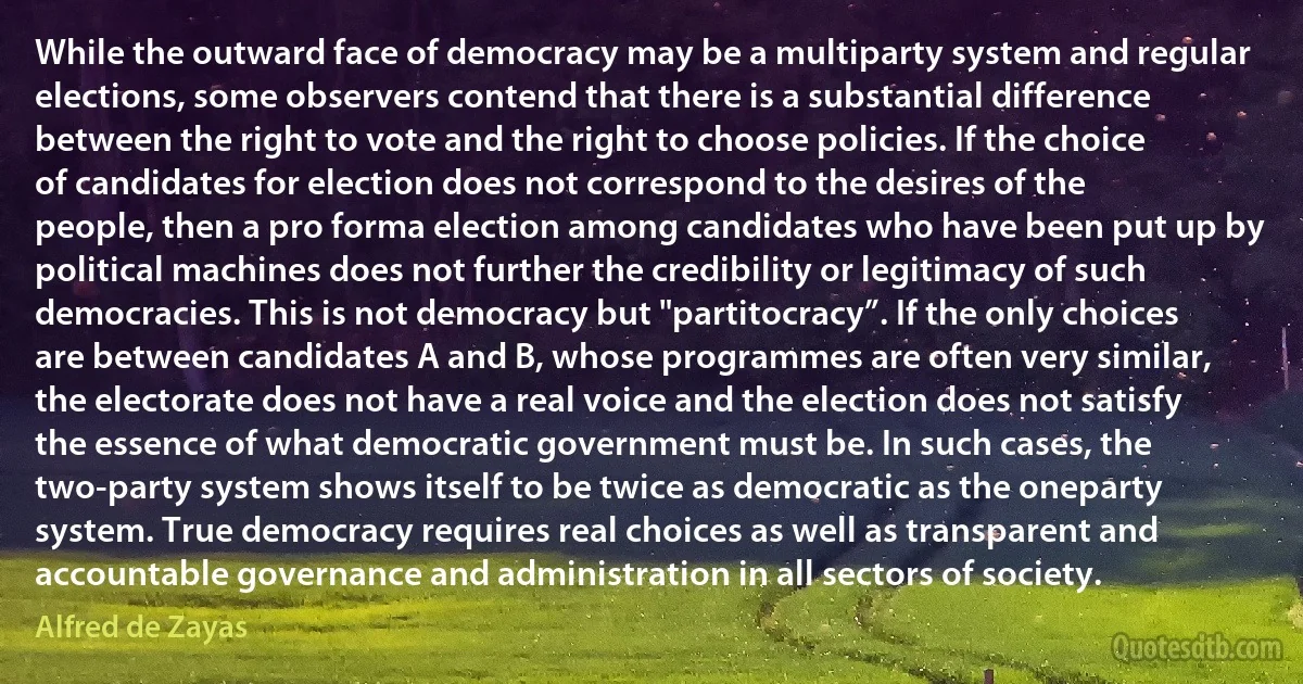 While the outward face of democracy may be a multiparty system and regular elections, some observers contend that there is a substantial difference between the right to vote and the right to choose policies. If the choice of candidates for election does not correspond to the desires of the people, then a pro forma election among candidates who have been put up by political machines does not further the credibility or legitimacy of such democracies. This is not democracy but "partitocracy”. If the only choices are between candidates A and B, whose programmes are often very similar, the electorate does not have a real voice and the election does not satisfy the essence of what democratic government must be. In such cases, the two-party system shows itself to be twice as democratic as the oneparty system. True democracy requires real choices as well as transparent and accountable governance and administration in all sectors of society. (Alfred de Zayas)