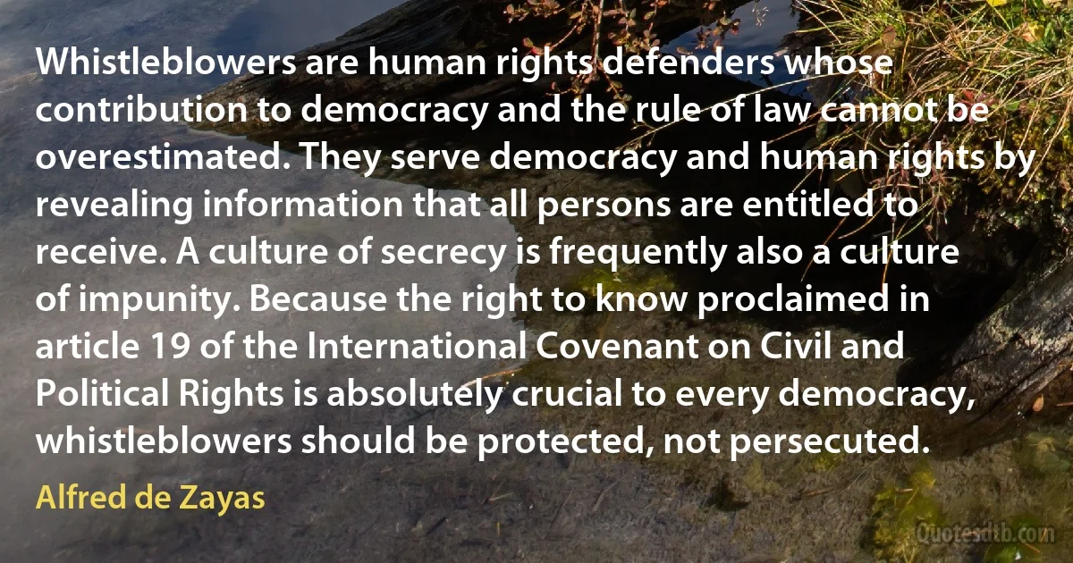 Whistleblowers are human rights defenders whose contribution to democracy and the rule of law cannot be overestimated. They serve democracy and human rights by revealing information that all persons are entitled to receive. A culture of secrecy is frequently also a culture of impunity. Because the right to know proclaimed in article 19 of the International Covenant on Civil and Political Rights is absolutely crucial to every democracy, whistleblowers should be protected, not persecuted. (Alfred de Zayas)