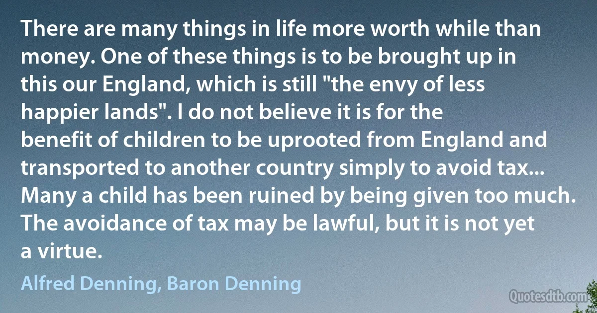 There are many things in life more worth while than money. One of these things is to be brought up in this our England, which is still "the envy of less happier lands". I do not believe it is for the benefit of children to be uprooted from England and transported to another country simply to avoid tax... Many a child has been ruined by being given too much. The avoidance of tax may be lawful, but it is not yet a virtue. (Alfred Denning, Baron Denning)