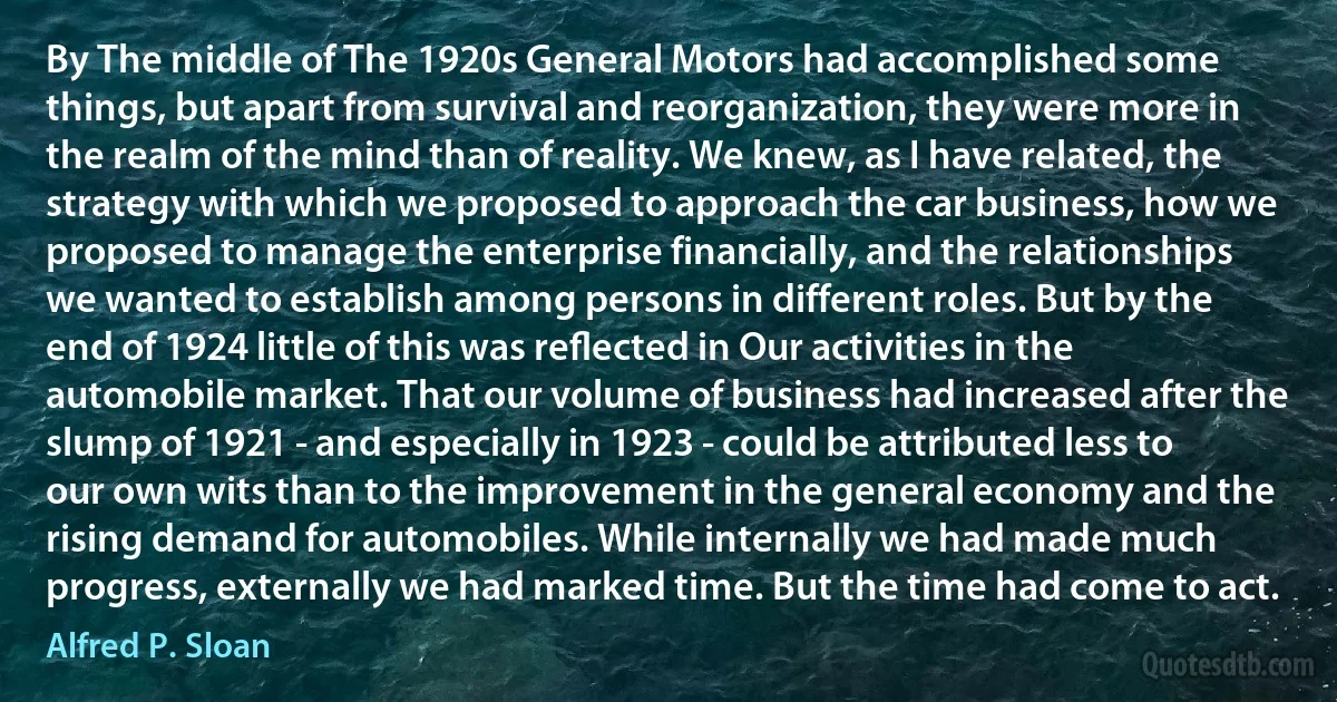 By The middle of The 1920s General Motors had accomplished some things, but apart from survival and reorganization, they were more in the realm of the mind than of reality. We knew, as I have related, the strategy with which we proposed to approach the car business, how we proposed to manage the enterprise financially, and the relationships we wanted to establish among persons in different roles. But by the end of 1924 little of this was reﬂected in Our activities in the automobile market. That our volume of business had increased after the slump of 1921 - and especially in 1923 - could be attributed less to our own wits than to the improvement in the general economy and the rising demand for automobiles. While internally we had made much progress, externally we had marked time. But the time had come to act. (Alfred P. Sloan)