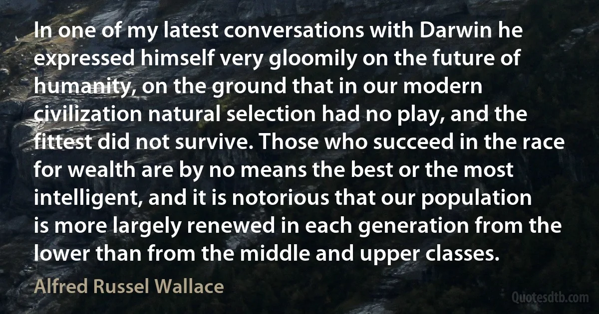 In one of my latest conversations with Darwin he expressed himself very gloomily on the future of humanity, on the ground that in our modern civilization natural selection had no play, and the fittest did not survive. Those who succeed in the race for wealth are by no means the best or the most intelligent, and it is notorious that our population is more largely renewed in each generation from the lower than from the middle and upper classes. (Alfred Russel Wallace)