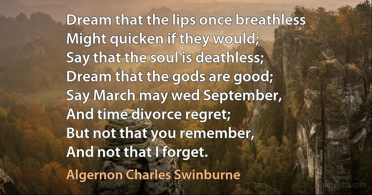 Dream that the lips once breathless
Might quicken if they would;
Say that the soul is deathless;
Dream that the gods are good;
Say March may wed September,
And time divorce regret;
But not that you remember,
And not that I forget. (Algernon Charles Swinburne)