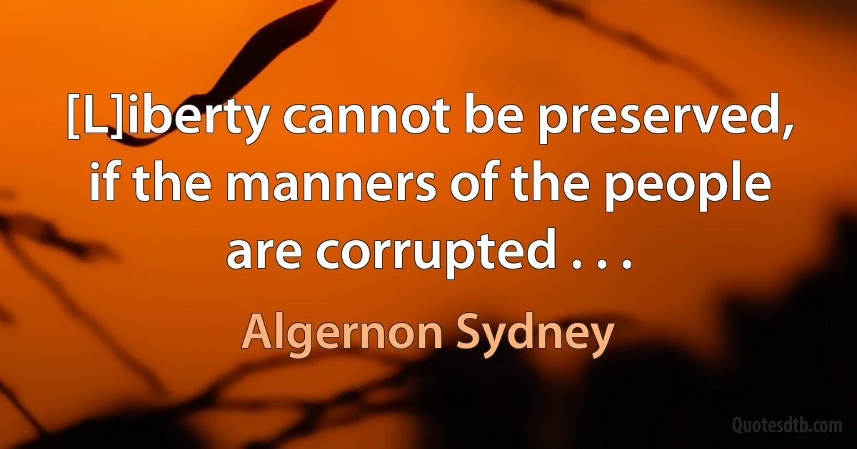 [L]iberty cannot be preserved, if the manners of the people are corrupted . . . (Algernon Sydney)