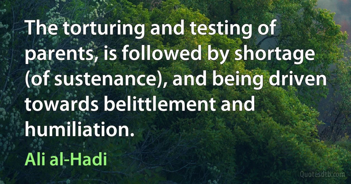 The torturing and testing of parents, is followed by shortage (of sustenance), and being driven towards belittlement and humiliation. (Ali al-Hadi)