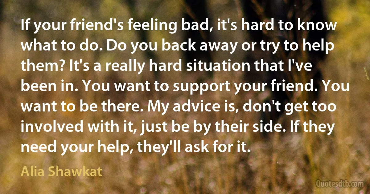 If your friend's feeling bad, it's hard to know what to do. Do you back away or try to help them? It's a really hard situation that I've been in. You want to support your friend. You want to be there. My advice is, don't get too involved with it, just be by their side. If they need your help, they'll ask for it. (Alia Shawkat)