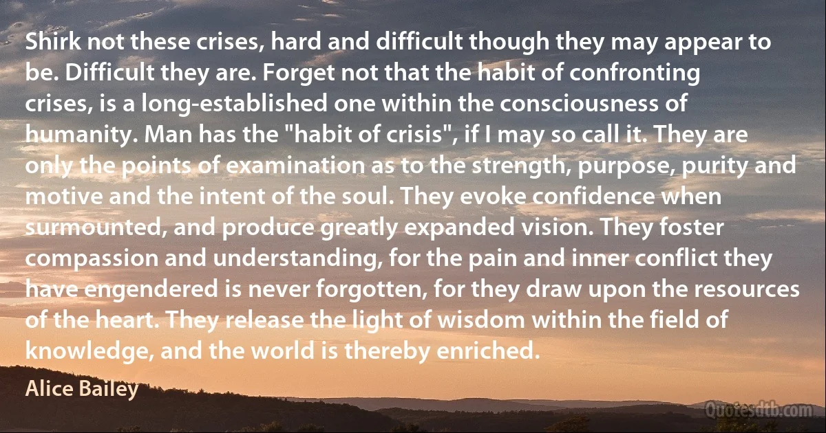 Shirk not these crises, hard and difficult though they may appear to be. Difficult they are. Forget not that the habit of confronting crises, is a long-established one within the consciousness of humanity. Man has the "habit of crisis", if I may so call it. They are only the points of examination as to the strength, purpose, purity and motive and the intent of the soul. They evoke confidence when surmounted, and produce greatly expanded vision. They foster compassion and understanding, for the pain and inner conflict they have engendered is never forgotten, for they draw upon the resources of the heart. They release the light of wisdom within the field of knowledge, and the world is thereby enriched. (Alice Bailey)