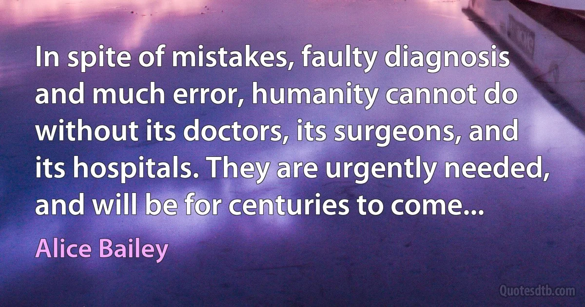 In spite of mistakes, faulty diagnosis and much error, humanity cannot do without its doctors, its surgeons, and its hospitals. They are urgently needed, and will be for centuries to come... (Alice Bailey)