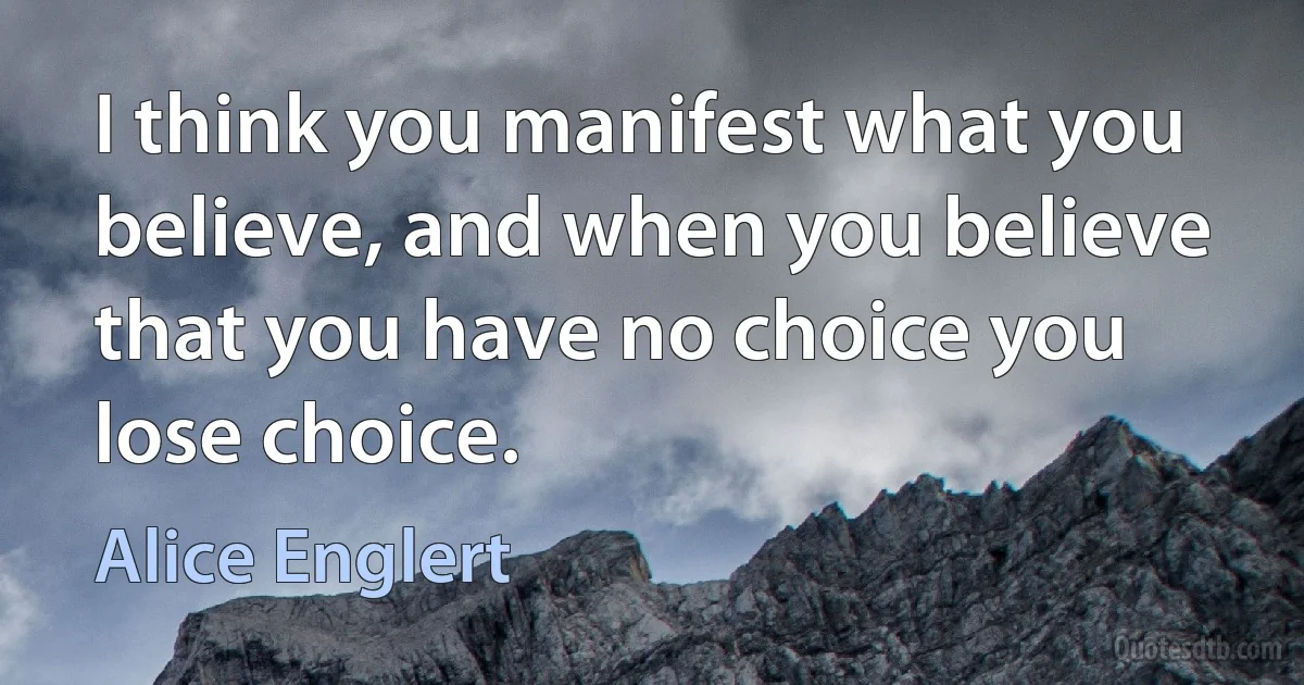 I think you manifest what you believe, and when you believe that you have no choice you lose choice. (Alice Englert)