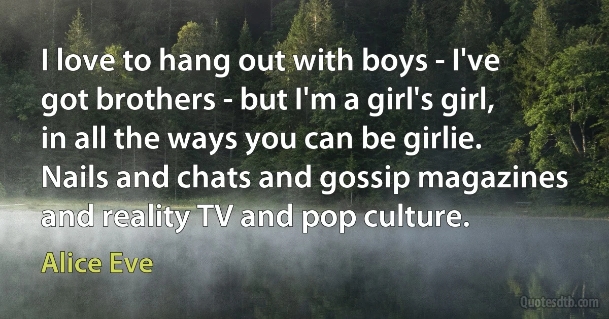 I love to hang out with boys - I've got brothers - but I'm a girl's girl, in all the ways you can be girlie. Nails and chats and gossip magazines and reality TV and pop culture. (Alice Eve)