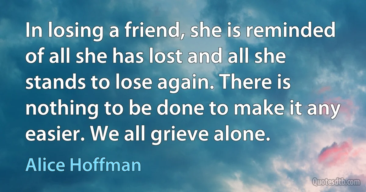 In losing a friend, she is reminded of all she has lost and all she stands to lose again. There is nothing to be done to make it any easier. We all grieve alone. (Alice Hoffman)