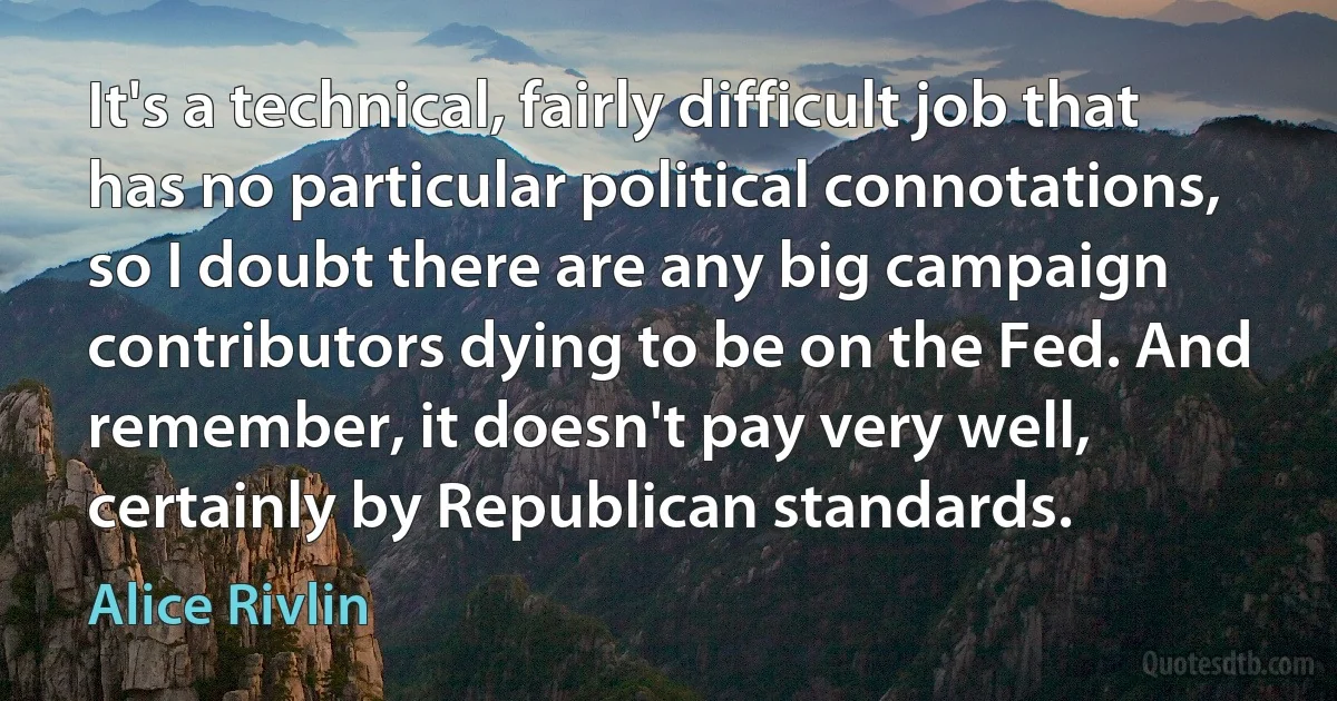 It's a technical, fairly difficult job that has no particular political connotations, so I doubt there are any big campaign contributors dying to be on the Fed. And remember, it doesn't pay very well, certainly by Republican standards. (Alice Rivlin)