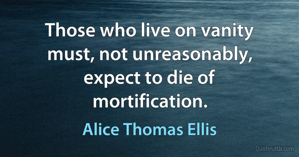 Those who live on vanity must, not unreasonably, expect to die of mortification. (Alice Thomas Ellis)