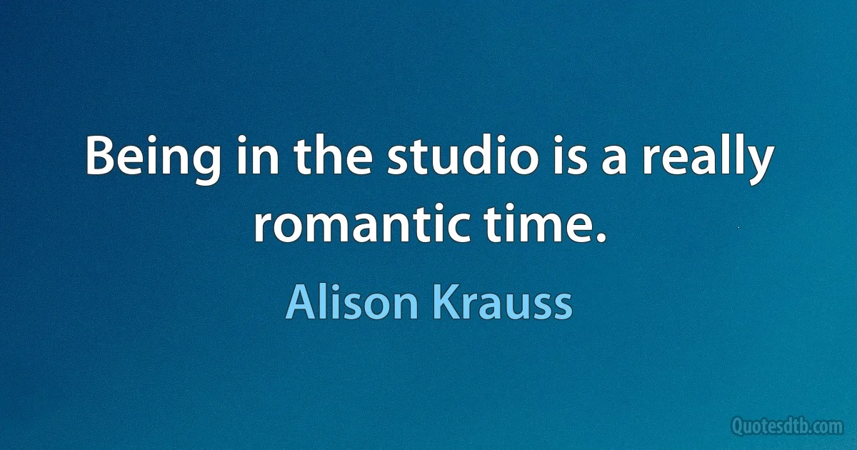 Being in the studio is a really romantic time. (Alison Krauss)