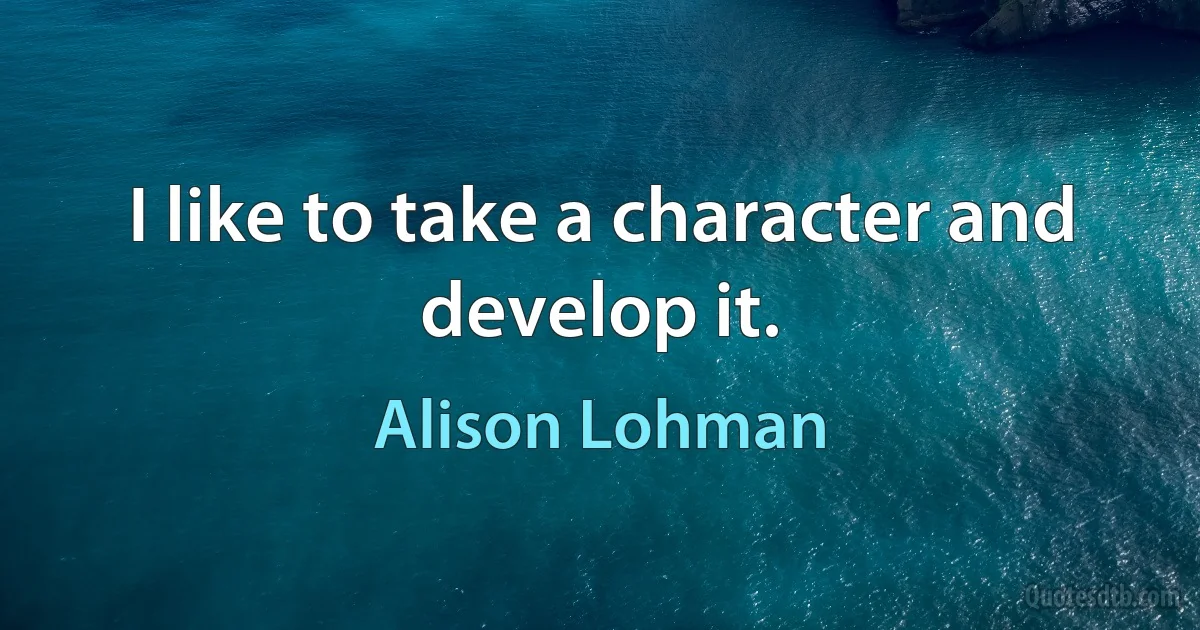 I like to take a character and develop it. (Alison Lohman)