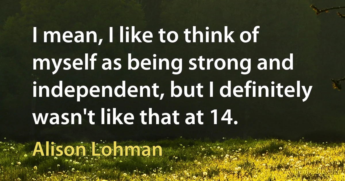 I mean, I like to think of myself as being strong and independent, but I definitely wasn't like that at 14. (Alison Lohman)