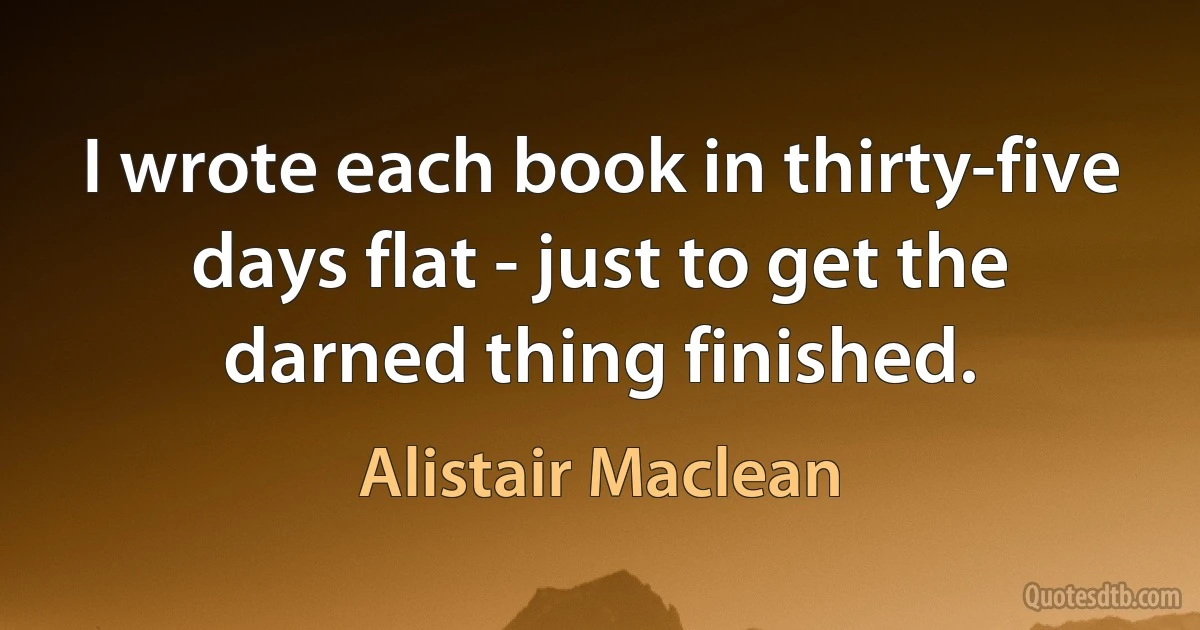 I wrote each book in thirty-five days flat - just to get the darned thing finished. (Alistair Maclean)