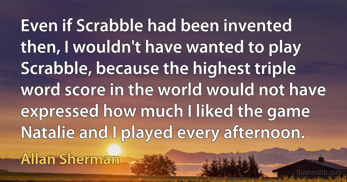 Even if Scrabble had been invented then, I wouldn't have wanted to play Scrabble, because the highest triple word score in the world would not have expressed how much I liked the game Natalie and I played every afternoon. (Allan Sherman)