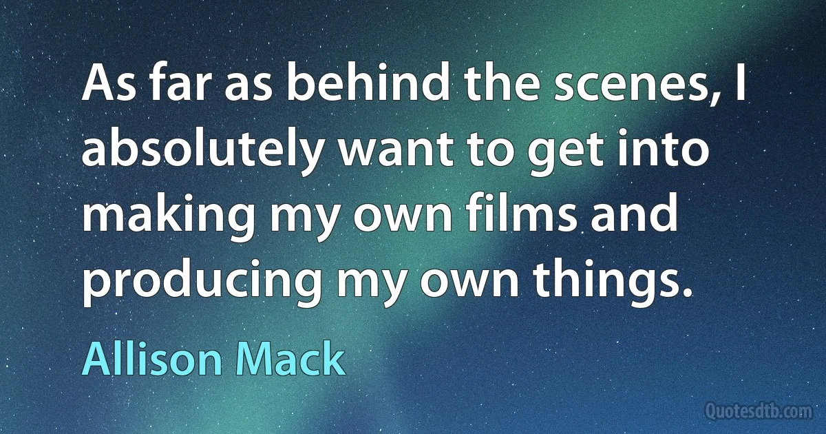 As far as behind the scenes, I absolutely want to get into making my own films and producing my own things. (Allison Mack)