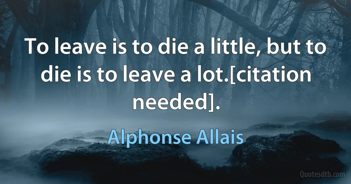 To leave is to die a little, but to die is to leave a lot.[citation needed]. (Alphonse Allais)