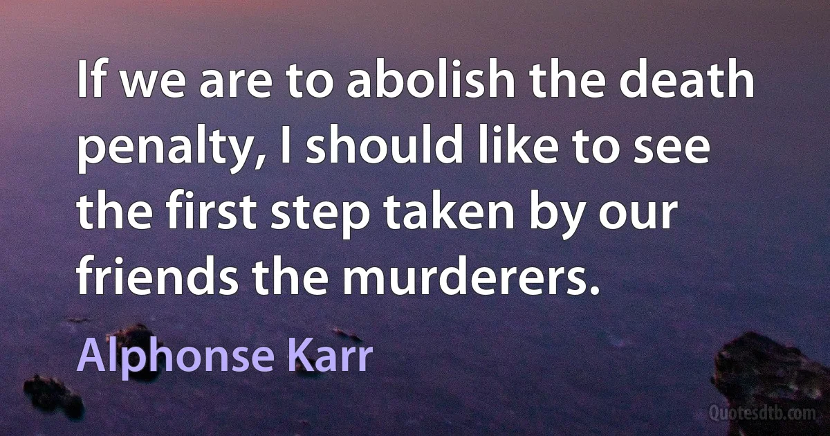 If we are to abolish the death penalty, I should like to see the first step taken by our friends the murderers. (Alphonse Karr)