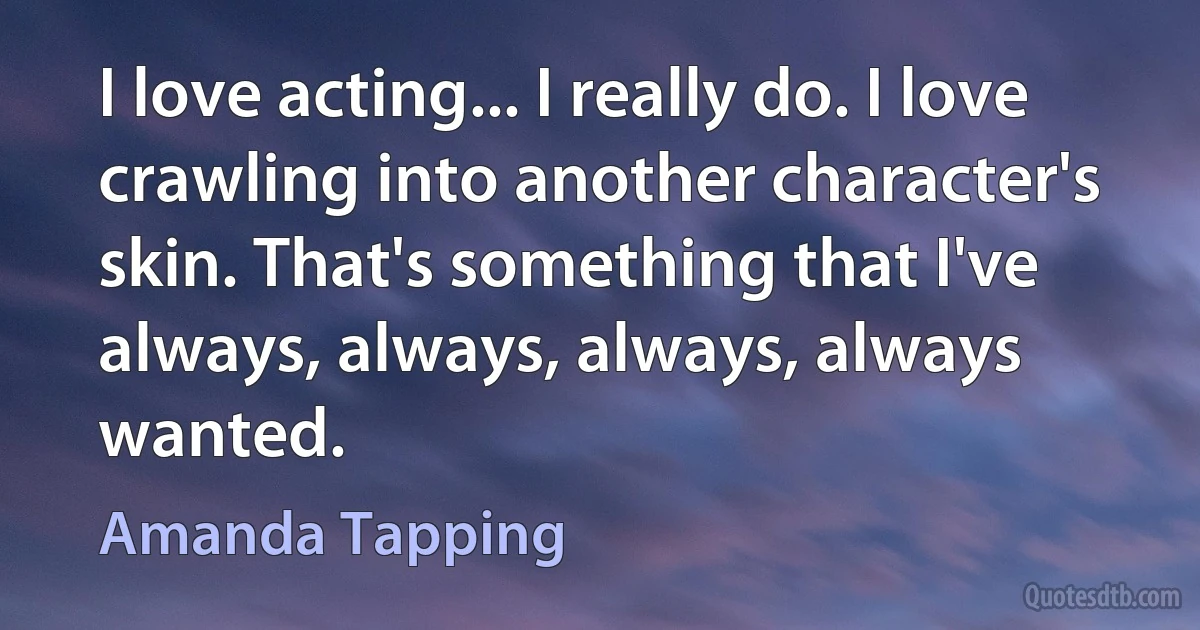 I love acting... I really do. I love crawling into another character's skin. That's something that I've always, always, always, always wanted. (Amanda Tapping)