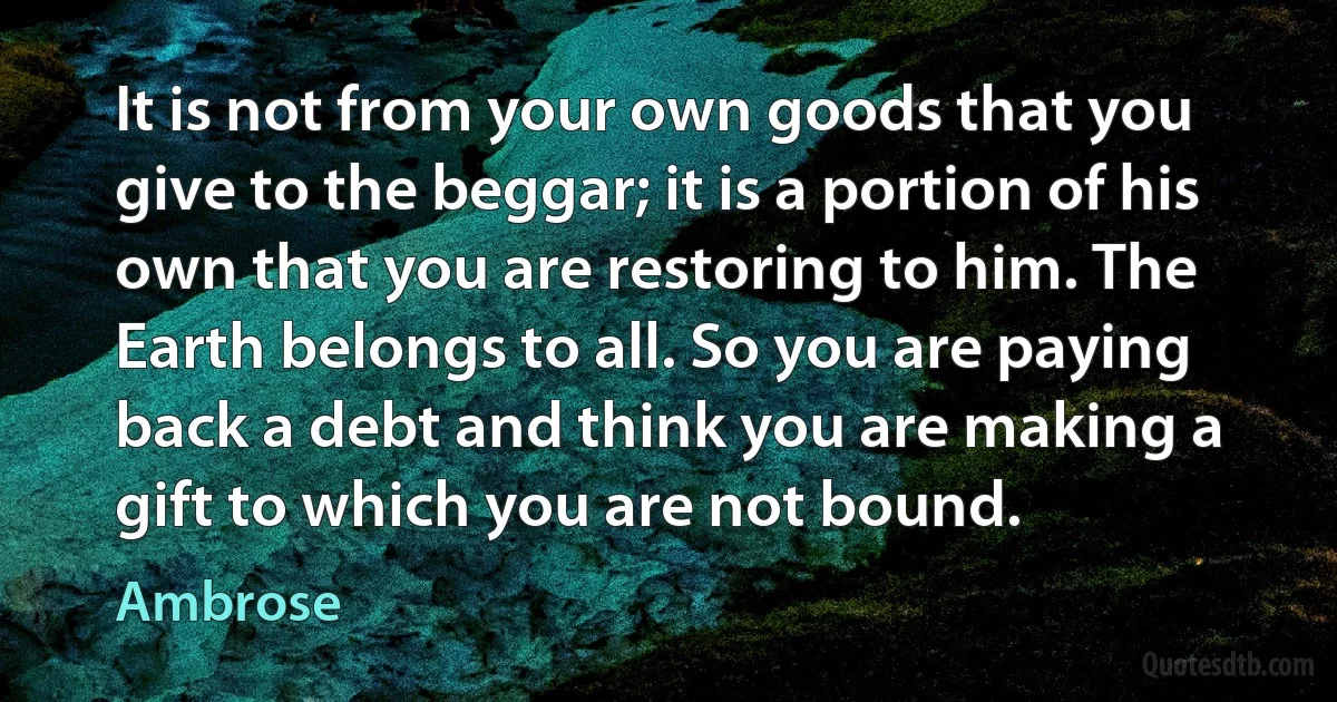 It is not from your own goods that you give to the beggar; it is a portion of his own that you are restoring to him. The Earth belongs to all. So you are paying back a debt and think you are making a gift to which you are not bound. (Ambrose)