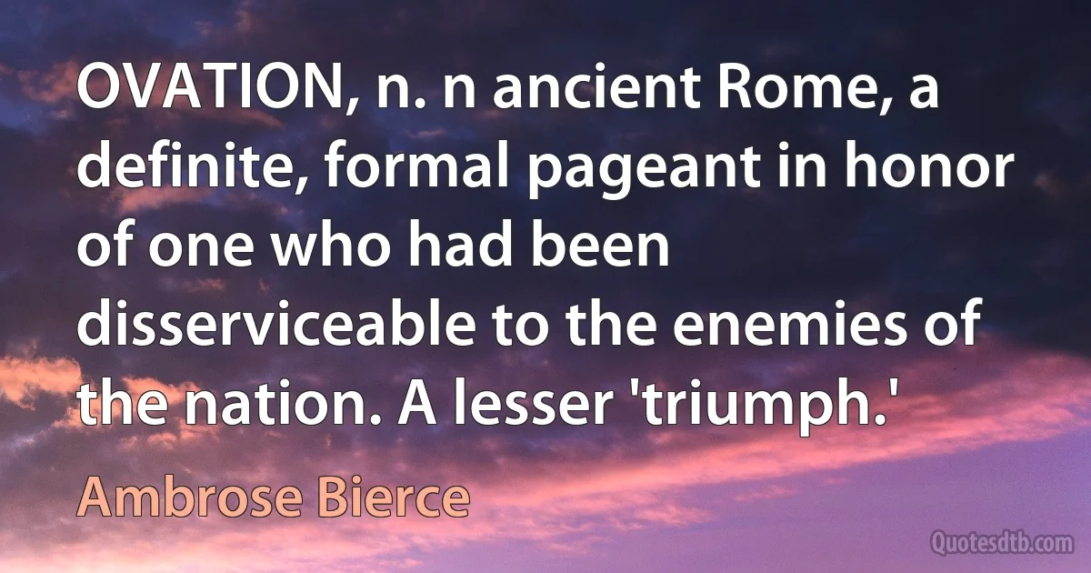 OVATION, n. n ancient Rome, a definite, formal pageant in honor of one who had been disserviceable to the enemies of the nation. A lesser 'triumph.' (Ambrose Bierce)