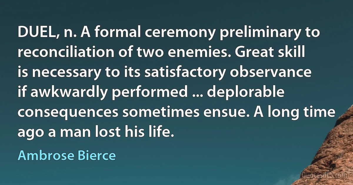 DUEL, n. A formal ceremony preliminary to reconciliation of two enemies. Great skill is necessary to its satisfactory observance if awkwardly performed ... deplorable consequences sometimes ensue. A long time ago a man lost his life. (Ambrose Bierce)