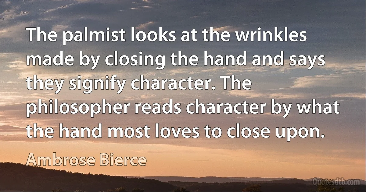 The palmist looks at the wrinkles made by closing the hand and says they signify character. The philosopher reads character by what the hand most loves to close upon. (Ambrose Bierce)