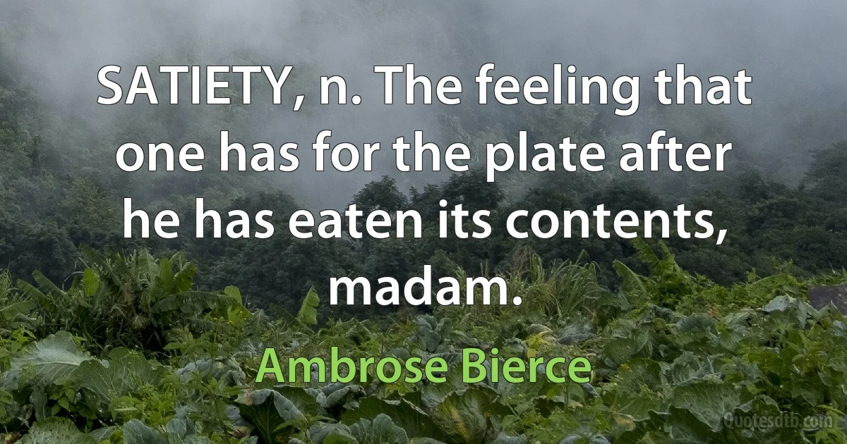 SATIETY, n. The feeling that one has for the plate after he has eaten its contents, madam. (Ambrose Bierce)