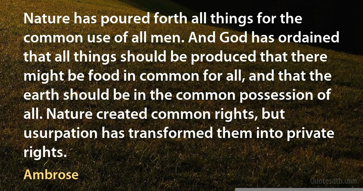 Nature has poured forth all things for the common use of all men. And God has ordained that all things should be produced that there might be food in common for all, and that the earth should be in the common possession of all. Nature created common rights, but usurpation has transformed them into private rights. (Ambrose)