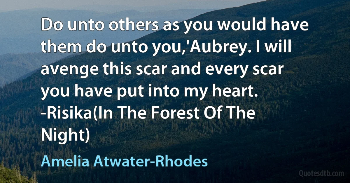 Do unto others as you would have them do unto you,'Aubrey. I will avenge this scar and every scar you have put into my heart.
-Risika(In The Forest Of The Night) (Amelia Atwater-Rhodes)