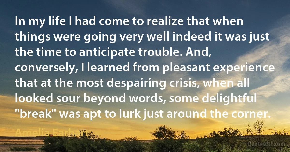 In my life I had come to realize that when things were going very well indeed it was just the time to anticipate trouble. And, conversely, I learned from pleasant experience that at the most despairing crisis, when all looked sour beyond words, some delightful "break" was apt to lurk just around the corner. (Amelia Earhart)