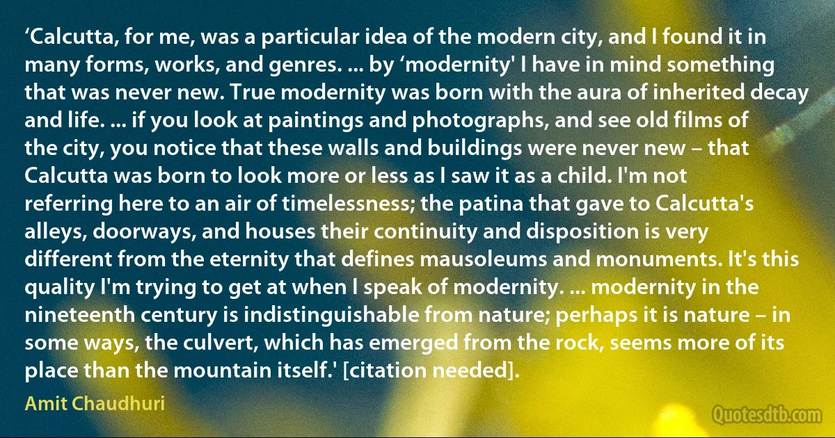 ‘Calcutta, for me, was a particular idea of the modern city, and I found it in many forms, works, and genres. ... by ‘modernity' I have in mind something that was never new. True modernity was born with the aura of inherited decay and life. ... if you look at paintings and photographs, and see old films of the city, you notice that these walls and buildings were never new – that Calcutta was born to look more or less as I saw it as a child. I'm not referring here to an air of timelessness; the patina that gave to Calcutta's alleys, doorways, and houses their continuity and disposition is very different from the eternity that defines mausoleums and monuments. It's this quality I'm trying to get at when I speak of modernity. ... modernity in the nineteenth century is indistinguishable from nature; perhaps it is nature – in some ways, the culvert, which has emerged from the rock, seems more of its place than the mountain itself.' [citation needed]. (Amit Chaudhuri)