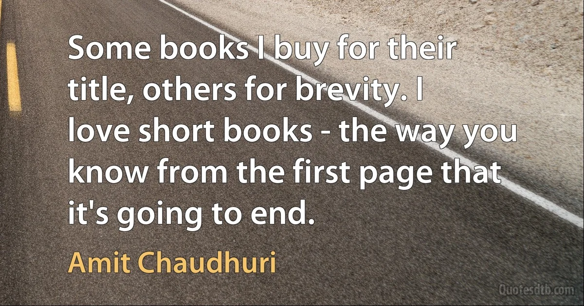 Some books I buy for their title, others for brevity. I love short books - the way you know from the first page that it's going to end. (Amit Chaudhuri)