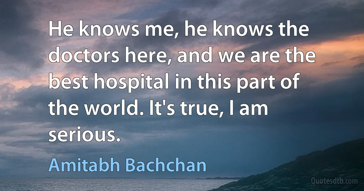 He knows me, he knows the doctors here, and we are the best hospital in this part of the world. It's true, I am serious. (Amitabh Bachchan)