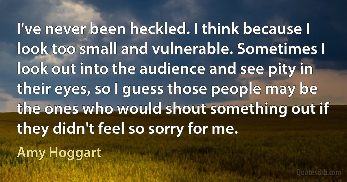 I've never been heckled. I think because I look too small and vulnerable. Sometimes I look out into the audience and see pity in their eyes, so I guess those people may be the ones who would shout something out if they didn't feel so sorry for me. (Amy Hoggart)