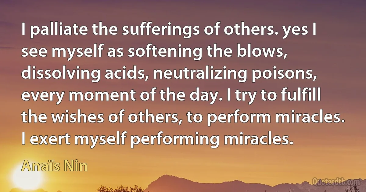 I palliate the sufferings of others. yes I see myself as softening the blows, dissolving acids, neutralizing poisons, every moment of the day. I try to fulfill the wishes of others, to perform miracles. I exert myself performing miracles. (Anaïs Nin)