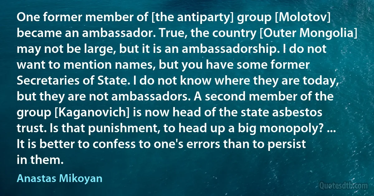 One former member of [the antiparty] group [Molotov] became an ambassador. True, the country [Outer Mongolia] may not be large, but it is an ambassadorship. I do not want to mention names, but you have some former Secretaries of State. I do not know where they are today, but they are not ambassadors. A second member of the group [Kaganovich] is now head of the state asbestos trust. Is that punishment, to head up a big monopoly? ... It is better to confess to one's errors than to persist in them. (Anastas Mikoyan)