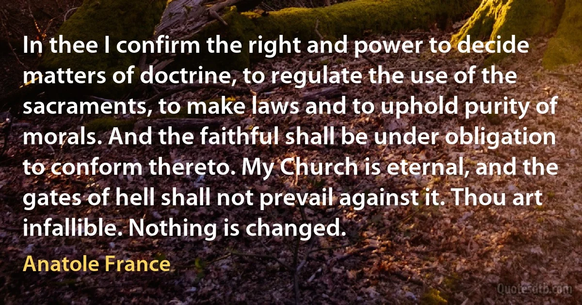 In thee I confirm the right and power to decide matters of doctrine, to regulate the use of the sacraments, to make laws and to uphold purity of morals. And the faithful shall be under obligation to conform thereto. My Church is eternal, and the gates of hell shall not prevail against it. Thou art infallible. Nothing is changed. (Anatole France)