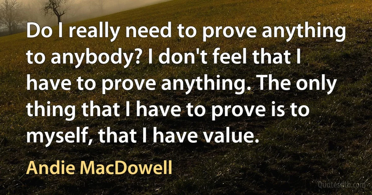 Do I really need to prove anything to anybody? I don't feel that I have to prove anything. The only thing that I have to prove is to myself, that I have value. (Andie MacDowell)