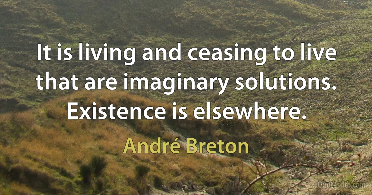 It is living and ceasing to live that are imaginary solutions. Existence is elsewhere. (André Breton)