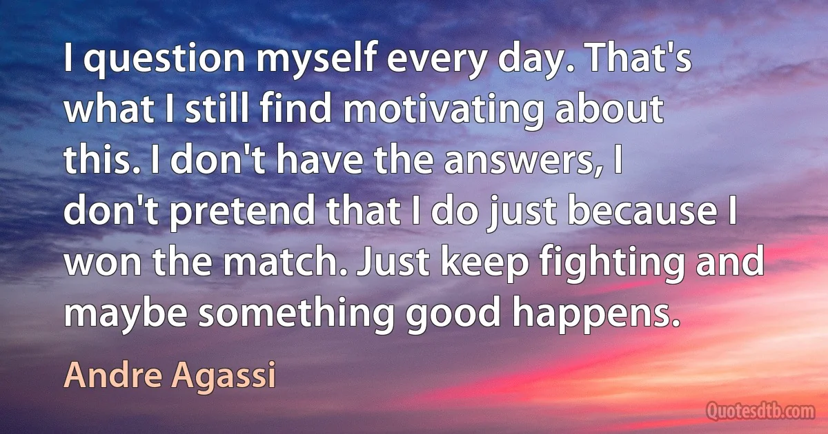 I question myself every day. That's what I still find motivating about this. I don't have the answers, I don't pretend that I do just because I won the match. Just keep fighting and maybe something good happens. (Andre Agassi)