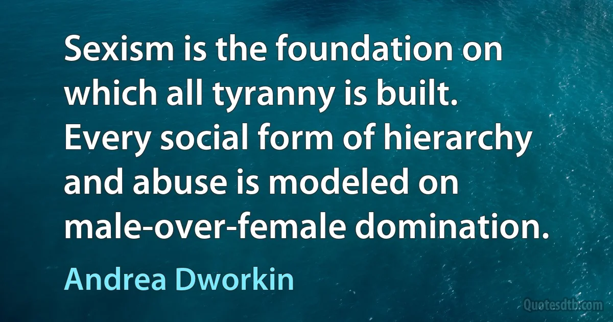 Sexism is the foundation on which all tyranny is built. Every social form of hierarchy and abuse is modeled on male-over-female domination. (Andrea Dworkin)