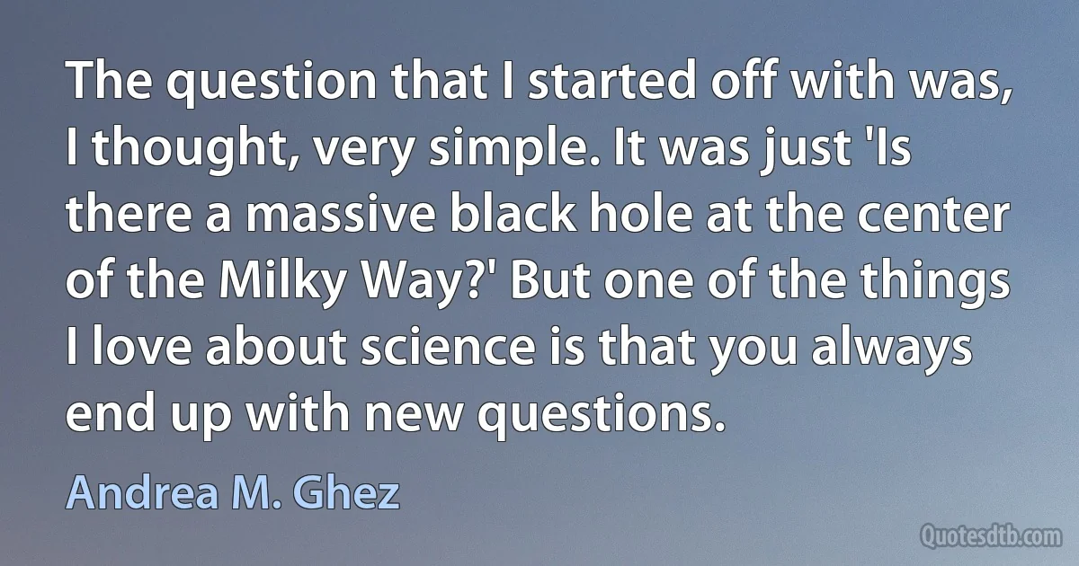 The question that I started off with was, I thought, very simple. It was just 'Is there a massive black hole at the center of the Milky Way?' But one of the things I love about science is that you always end up with new questions. (Andrea M. Ghez)