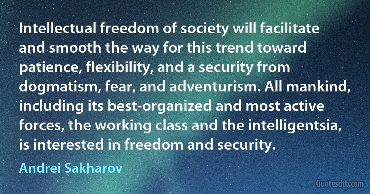 Intellectual freedom of society will facilitate and smooth the way for this trend toward patience, flexibility, and a security from dogmatism, fear, and adventurism. All mankind, including its best-organized and most active forces, the working class and the intelligentsia, is interested in freedom and security. (Andrei Sakharov)