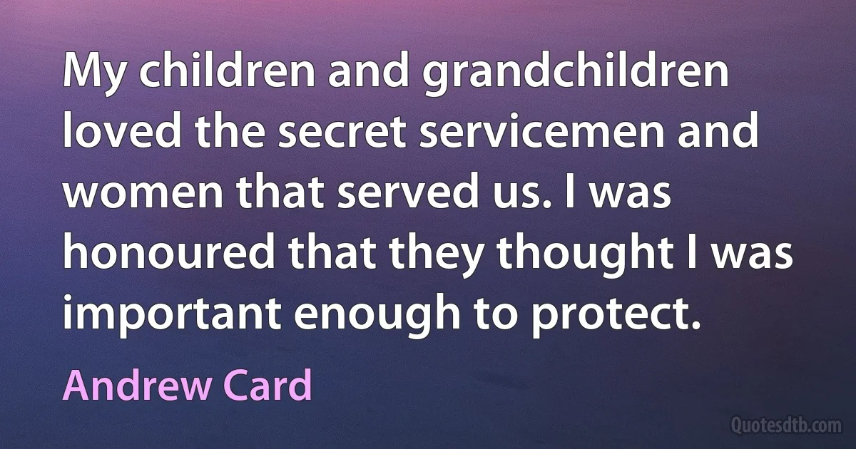 My children and grandchildren loved the secret servicemen and women that served us. I was honoured that they thought I was important enough to protect. (Andrew Card)