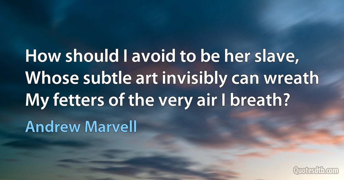 How should I avoid to be her slave,
Whose subtle art invisibly can wreath
My fetters of the very air I breath? (Andrew Marvell)